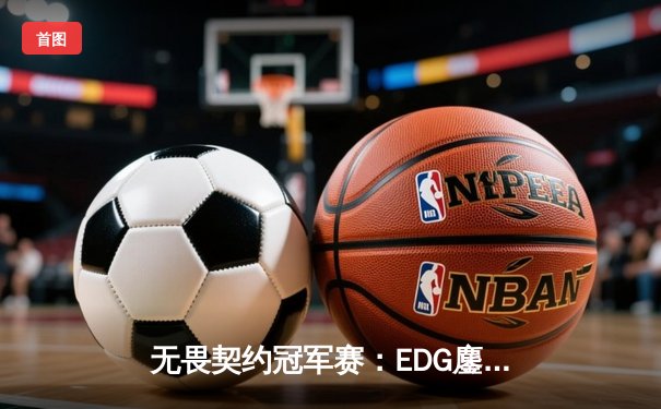 无畏契约冠军赛：EDG鏖战五局力挫GEN，昂首挺进四强创历史