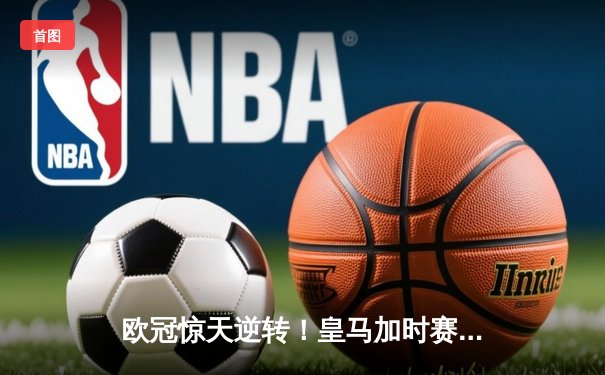 欧冠惊天逆转！皇马加时赛3-2绝杀拜仁，维尼修斯制胜球锁定决赛席位