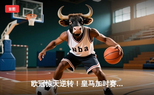 欧冠惊天逆转！皇马加时赛3-2绝杀拜仁，维尼修斯制胜球锁定决赛席位