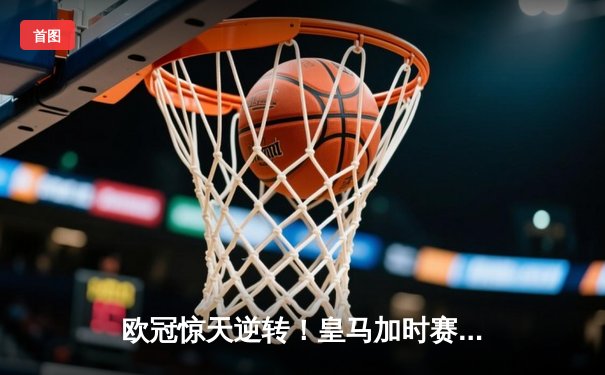 欧冠惊天逆转！皇马加时赛3-2绝杀拜仁，维尼修斯制胜球锁定决赛席位