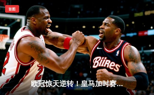 欧冠惊天逆转！皇马加时赛3-2绝杀拜仁，维尼修斯制胜球锁定决赛席位